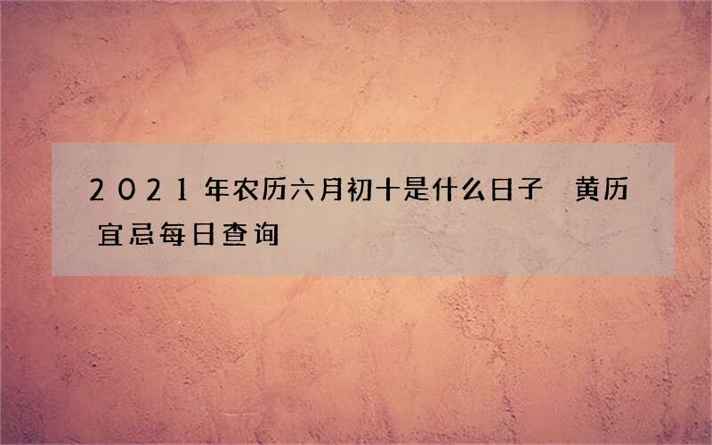 2021年农历六月初十是什么日子 黄历宜忌每日查询